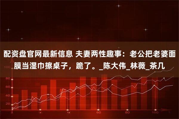 配资盘官网最新信息 夫妻两性趣事：老公把老婆面膜当湿巾擦桌子，跪了。_陈大伟_林薇_茶几