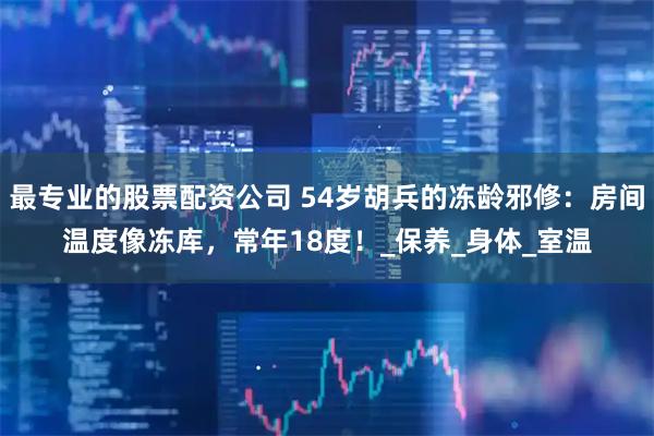 最专业的股票配资公司 54岁胡兵的冻龄邪修：房间温度像冻库，常年18度！_保养_身体_室温