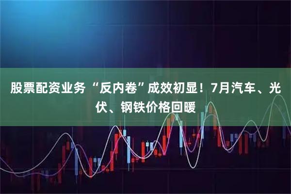 股票配资业务 “反内卷”成效初显！7月汽车、光伏、钢铁价格回暖