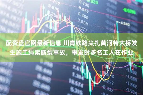 配资盘官网最新信息 川青铁路尖扎黄河特大桥发生施工绳索断裂事故，事发时多名工人在作业