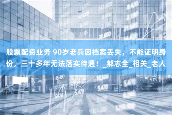 股票配资业务 90岁老兵因档案丢失，不能证明身份，三十多年无法落实待遇！_郝志全_相关_老人