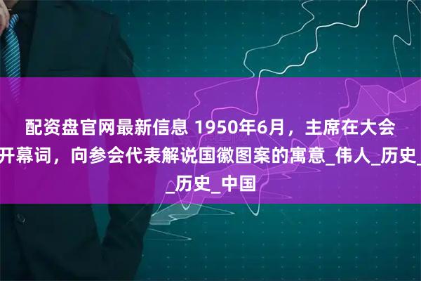 配资盘官网最新信息 1950年6月，主席在大会上致开幕词，向参会代表解说国徽图案的寓意_伟人_历史_中国