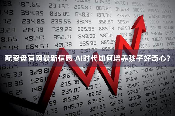 配资盘官网最新信息 AI时代如何培养孩子好奇心？