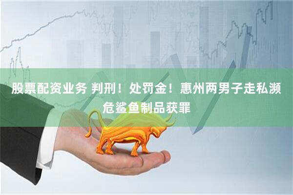 股票配资业务 判刑！处罚金！惠州两男子走私濒危鲨鱼制品获罪