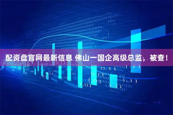 配资盘官网最新信息 佛山一国企高级总监，被查！