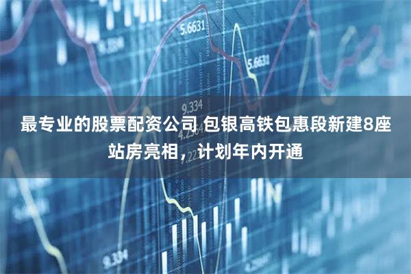 最专业的股票配资公司 包银高铁包惠段新建8座站房亮相，计划年内开通