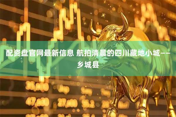 配资盘官网最新信息 航拍清晨的四川藏地小城——乡城县