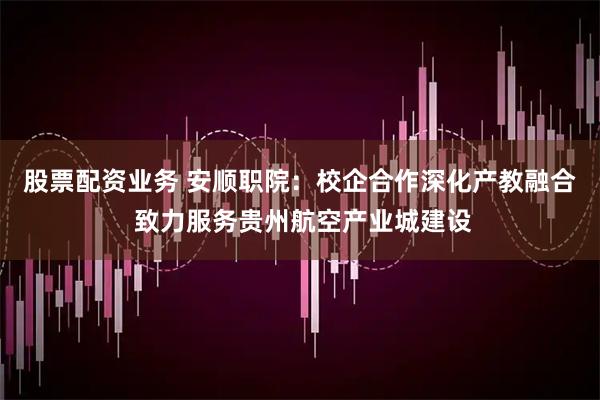 股票配资业务 安顺职院：校企合作深化产教融合 致力服务贵州航空产业城建设