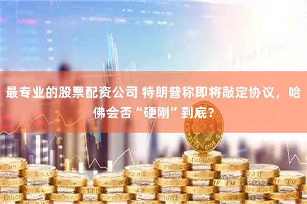 最专业的股票配资公司 特朗普称即将敲定协议,哈佛会否“硬刚”到底?