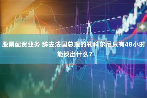 股票配资业务 辞去法国总理的勒科尔尼只有48小时 能谈出什么？