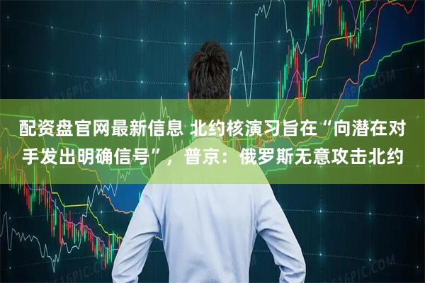 配资盘官网最新信息 北约核演习旨在“向潜在对手发出明确信号”,普京:俄罗斯无意攻击北约