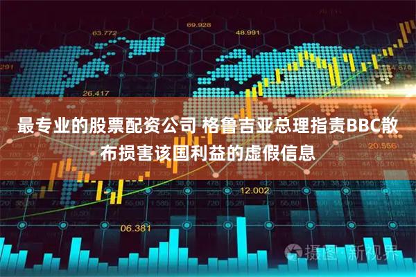 最专业的股票配资公司 格鲁吉亚总理指责BBC散布损害该国利益的虚假信息