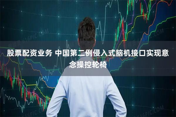 股票配资业务 中国第二例侵入式脑机接口实现意念操控轮椅