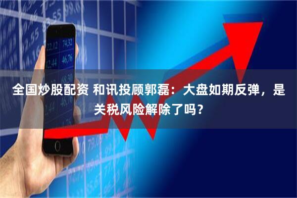 全国炒股配资 和讯投顾郭磊：大盘如期反弹，是关税风险解除了吗？