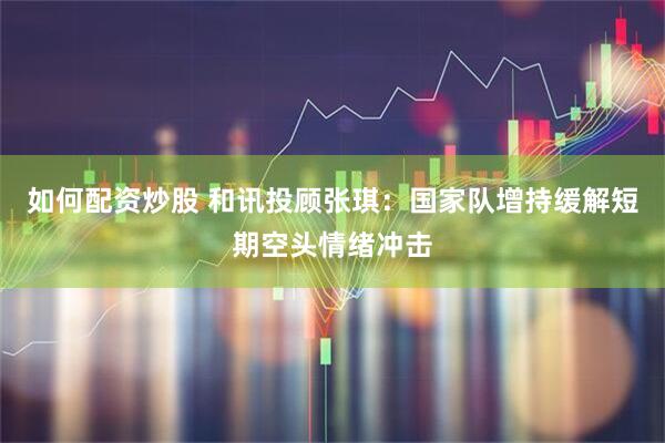 如何配资炒股 和讯投顾张琪：国家队增持缓解短期空头情绪冲击