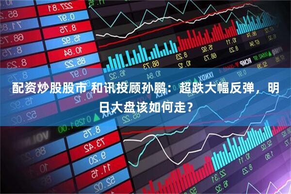 配资炒股股市 和讯投顾孙鹏：超跌大幅反弹，明日大盘该如何走？