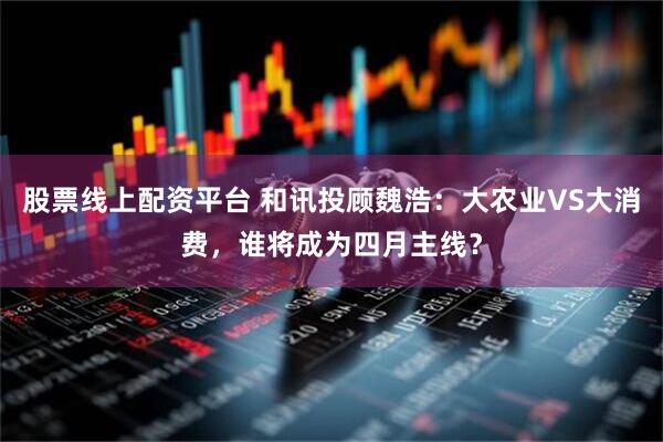 股票线上配资平台 和讯投顾魏浩：大农业VS大消费，谁将成为四月主线？