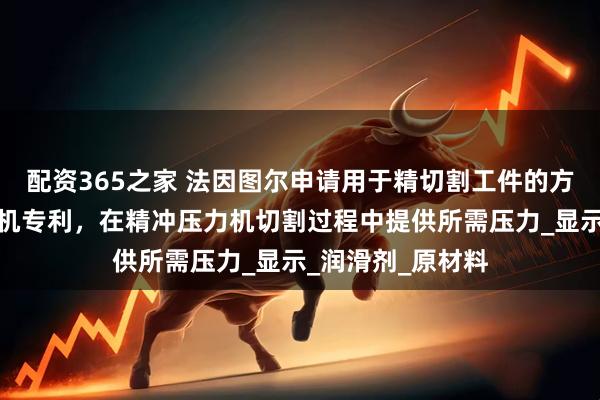 配资365之家 法因图尔申请用于精切割工件的方法以及精冲压力机专利，在精冲压力机切割过程中提供所需压力_显示_润滑剂_原材料