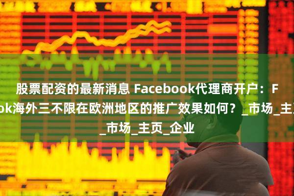 股票配资的最新消息 Facebook代理商开户：Facebook海外三不限在欧洲地区的推广效果如何？_市场_主页_企业