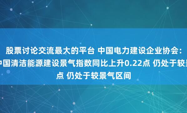 股票讨论交流最大的平台 中国电力建设企业协会：一季度中国清洁能源建设景气指数同比上升0.22点 仍处于较景气区间
