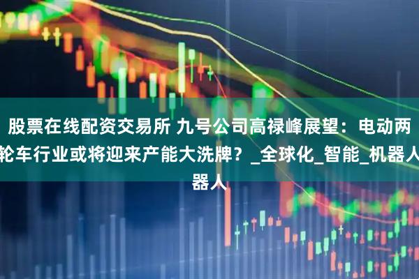 股票在线配资交易所 九号公司高禄峰展望：电动两轮车行业或将迎来产能大洗牌？_全球化_智能_机器人