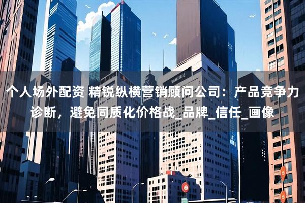 个人场外配资 精锐纵横营销顾问公司：产品竞争力诊断，避免同质化价格战_品牌_信任_画像