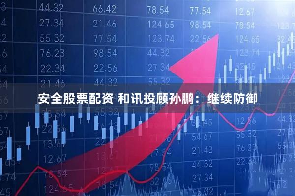 安全股票配资 和讯投顾孙鹏：继续防御