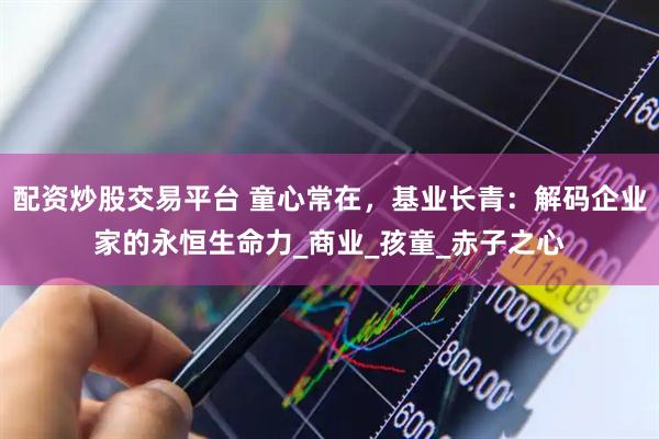 配资炒股交易平台 童心常在，基业长青：解码企业家的永恒生命力_商业_孩童_赤子之心