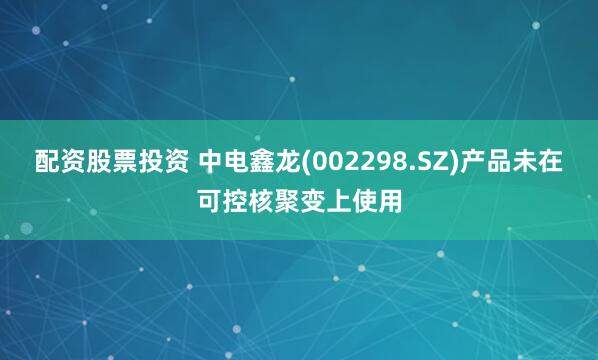 配资股票投资 中电鑫龙(002298.SZ)产品未在可控核聚变上使用