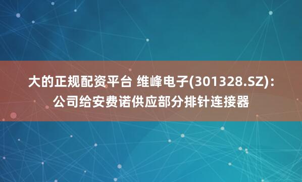 大的正规配资平台 维峰电子(301328.SZ)：公司给安费诺供应部分排针连接器