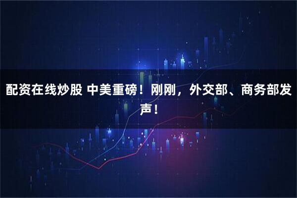 配资在线炒股 中美重磅！刚刚，外交部、商务部发声！