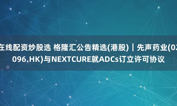 在线配资炒股选 格隆汇公告精选(港股)︱先声药业(02096.HK)与NEXTCURE就ADCs订立许可协议