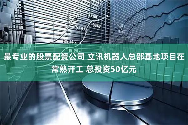 最专业的股票配资公司 立讯机器人总部基地项目在常熟开工 总投资50亿元