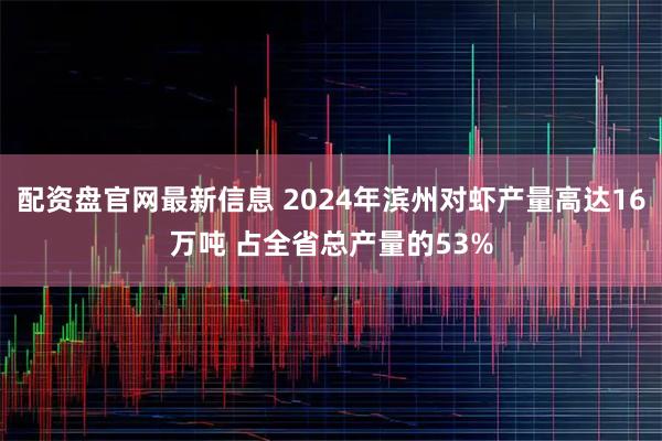 配资盘官网最新信息 2024年滨州对虾产量高达16万吨 占全省总产量的53%