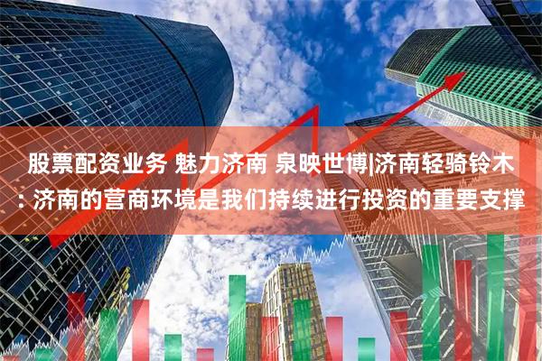 股票配资业务 魅力济南 泉映世博|济南轻骑铃木: 济南的营商环境是我们持续进行投资的重要支撑