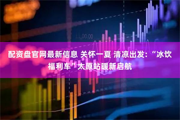 配资盘官网最新信息 关怀一夏 清凉出发: “冰饮福利车”太原站暖新启航