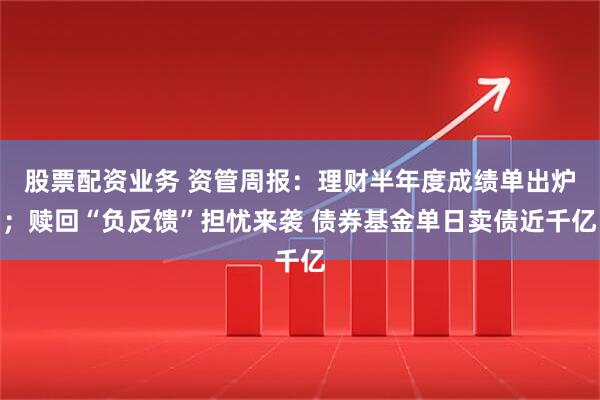 股票配资业务 资管周报：理财半年度成绩单出炉；赎回“负反馈”担忧来袭 债券基金单日卖债近千亿