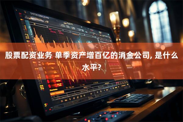 股票配资业务 单季资产增百亿的消金公司, 是什么水平?