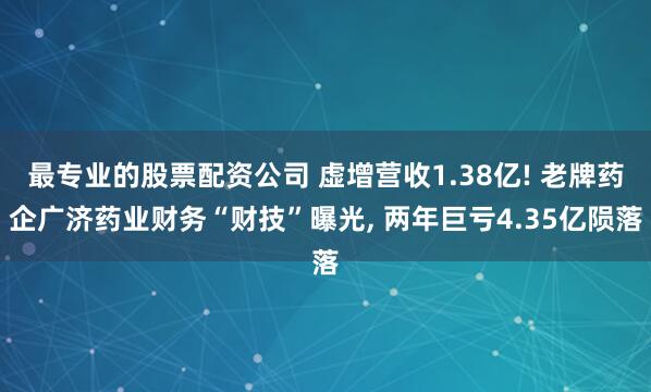 最专业的股票配资公司 虚增营收1.38亿! 老牌药企广济药业财务“财技”曝光, 两年巨亏4.35亿陨落