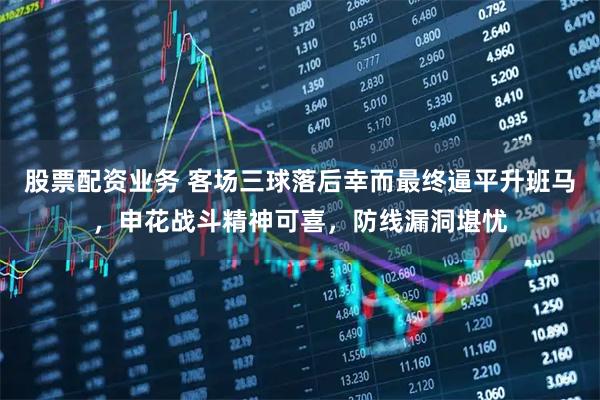 股票配资业务 客场三球落后幸而最终逼平升班马，申花战斗精神可喜，防线漏洞堪忧