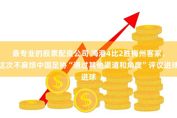 最专业的股票配资公司 海港4比2胜梅州客家，这次不麻烦中国足协“通过其他渠道和角度”评议进球