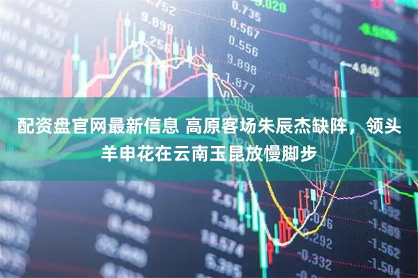 配资盘官网最新信息 高原客场朱辰杰缺阵，领头羊申花在云南玉昆放慢脚步