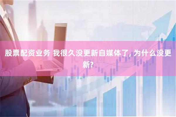 股票配资业务 我很久没更新自媒体了, 为什么没更新?