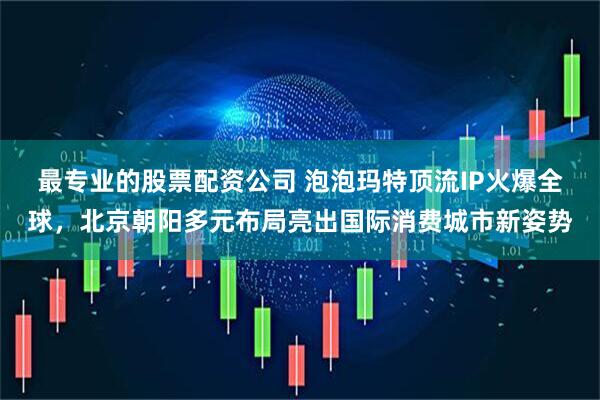最专业的股票配资公司 泡泡玛特顶流IP火爆全球，北京朝阳多元布局亮出国际消费城市新姿势