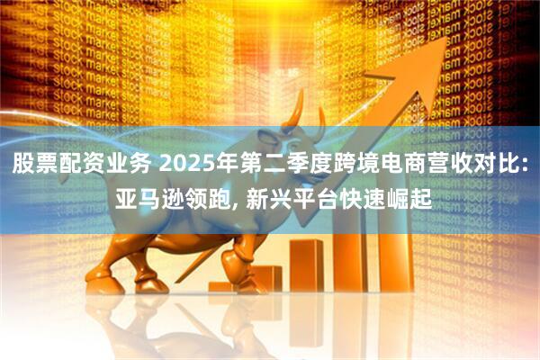 股票配资业务 2025年第二季度跨境电商营收对比: 亚马逊领跑, 新兴平台快速崛起