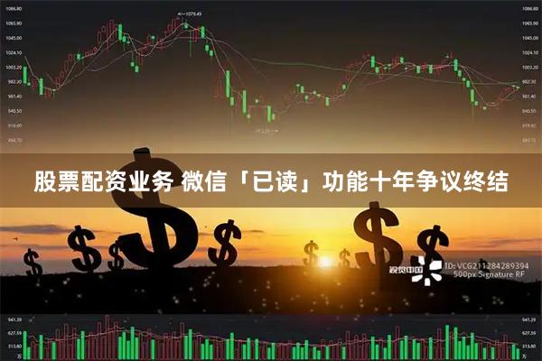 股票配资业务 微信「已读」功能十年争议终结