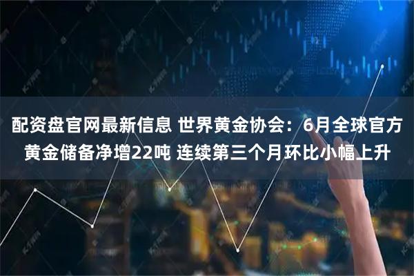 配资盘官网最新信息 世界黄金协会：6月全球官方黄金储备净增22吨 连续第三个月环比小幅上升