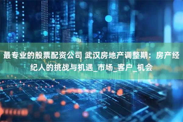 最专业的股票配资公司 武汉房地产调整期：房产经纪人的挑战与机遇_市场_客户_机会