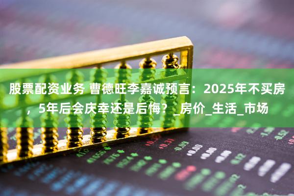 股票配资业务 曹德旺李嘉诚预言：2025年不买房，5年后会庆幸还是后悔？_房价_生活_市场