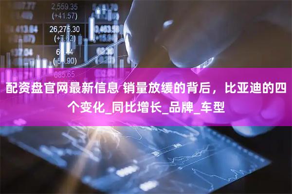 配资盘官网最新信息 销量放缓的背后，比亚迪的四个变化_同比增长_品牌_车型